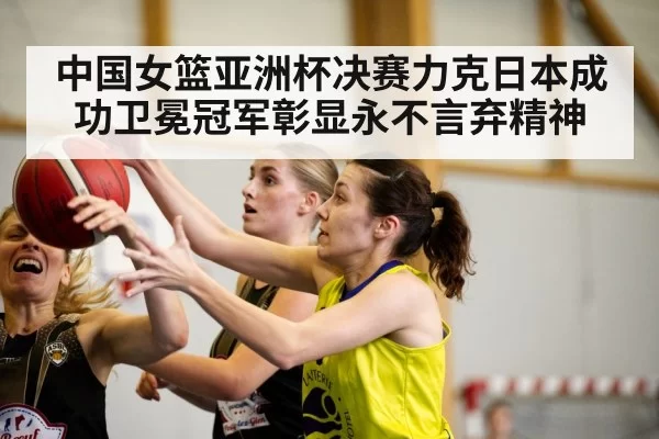 中国女篮亚洲杯决赛力克日本成功卫冕冠军彰显永不言弃精神