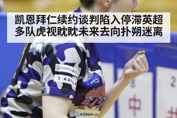 凯恩拜仁续约谈判陷入停滞英超多队虎视眈眈未来去向扑朔迷离